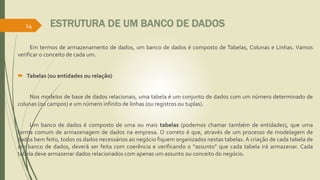 ESTRUTURA DE UM BANCO DE DADOS
Em termos de armazenamento de dados, um banco de dados é composto de Tabelas, Colunas e Linhas. Vamos
verificar o conceito de cada um.
 Tabelas (ou entidades ou relação)
Nos modelos de base de dados relacionais, uma tabela é um conjunto de dados com um número determinado de
colunas (ou campos) e um número infinito de linhas (ou registros ou tuplas).
Um banco de dados é composto de uma ou mais tabelas (podemos chamar também de entidades), que uma
forma comum de armazenagem de dados na empresa. O correto é que, através de um processo de modelagem de
dados bem feito, todos os dados necessários ao negócio fiquem organizados nestas tabelas. A criação de cada tabela de
um banco de dados, deverá ser feita com coerência e verificando o “assunto” que cada tabela irá armazenar. Cada
tabela deve armazenar dados relacionados com apenas um assunto ou conceito do negócio.
14
 
