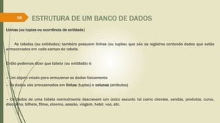 ESTRUTURA DE UM BANCO DE DADOS
Linhas (ou tuplas ou ocorrência de entidade)
As tabelas (ou entidades) também possuem linhas (ou tuplas) que são os registros contendo dados que estão
armazenados em cada campo da tabela.
Então podemos dizer que tabela (ou entidade) é:
– Um objeto criado para armazenar os dados fisicamente
– Os dados são armazenados em linhas (tuplas) e colunas (atributos)
– Os dados de uma tabela normalmente descrevem um único assunto tal como clientes, vendas, produtos, curso,
disciplina, bilhete, filme, cinema, sessão, viagem, hotel, voo, etc.
16
 