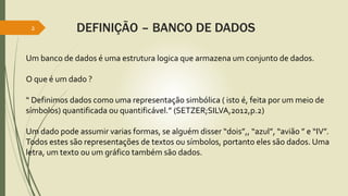 DEFINIÇÃO – BANCO DE DADOS
2
Um banco de dados é uma estrutura logica que armazena um conjunto de dados.
O que é um dado ?
“ Definimos dados como uma representação simbólica ( isto é, feita por um meio de
símbolos) quantificada ou quantificável.” (SETZER;SILVA,2012,p.2)
Um dado pode assumir varias formas, se alguém disser “dois”,, “azul”, “avião ” e “IV”.
Todos estes são representações de textos ou símbolos, portanto eles são dados. Uma
letra, um texto ou um gráfico também são dados.
 