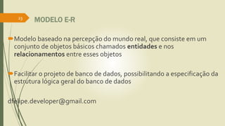 MODELO E-R
Modelo baseado na percepção do mundo real, que consiste em um
conjunto de objetos básicos chamados entidades e nos
relacionamentos entre esses objetos
Facilitar o projeto de banco de dados, possibilitando a especificação da
estrutura lógica geral do banco de dados
dfelipe.developer@gmail.com
23
 