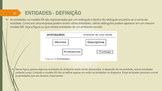  As entidades no modelo ER são representadas por um retângulo e dentro do retângulo encontra-se o nome da
entidade. Como em uma empresa podem existir várias entidades, vários retângulos podem aparecer em um mesmo
modelo ER.Veja a figura 12 que retrata entidades de um ambiente escolar.
 Nessa figura apenas algumas entidades do ambiente estão sendo destacadas. A depender da necessidade, outras entidades
poderão surgir. Contudo o modelo ER não se define apenas em exibir as entidades no diagrama. Estas entidades possuem outras
propriedades que são deveras importantes.
27 ENTIDADES - DEFINIÇÃO
 
