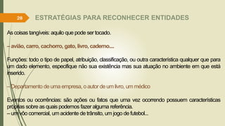 ESTRATÉGIAS PARA RECONHECER ENTIDADES
As coisas tangíveis: aquilo que pode ser tocado.
– avião, carro, cachorro, gato, livro, caderno....
Funções: todo o tipo de papel, atribuição, classificação, ou outra característica qualquer que para
um dado elemento, especifique não sua existência mas sua atuação no ambiente em que está
inserido.
– Departamento de uma empresa, oautor de um livro, um médico
Eventos ou ocorrências: são ações ou fatos que uma vez ocorrendo possuem características
próprias sobre as quais podemos fazer alguma referência.
– um vôo comercial, um acidente de trânsito, um jogo de futebol...
28
 