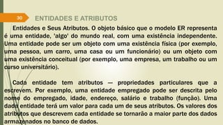 ENTIDADES E ATRIBUTOS
Entidades e Seus Atributos. O objeto básico que o modelo ER representa
é uma entidade, 'algo' do mundo real, com uma existência independente.
Uma entidade pode ser um objeto com uma existência física (por exemplo,
uma pessoa, um carro, uma casa ou um funcionário) ou um objeto com
uma existência conceitual (por exemplo, uma empresa, um trabalho ou um
curso universitário).
Cada entidade tem atributos — propriedades particulares que a
escrevem. Por exemplo, uma entidade empregado pode ser descrita pelo
nome do empregado, idade, endereço, salário e trabalho (função). Uma
dada entidade terá um valor para cada um de seus atributos. Os valores dos
atributos que descrevem cada entidade se tornarão a maior parte dos dados
armazenados no banco de dados.
30
 