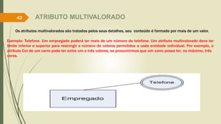 ATRIBUTO MULTIVALORADO
Os atributos multivalorados são tratados pelos seus detalhes, seu conteúdo é formado por mais de um valor.
Exemplo: Telefone. Um empregado poderá ter mais de um número de telefone. Um atributo multivalorado deve ter
limite inferior e superior para restringir o número de valores permitidos a cada entidade individual. Por exemplo, o
atributo Cor de um carro pode ter entre um e três valores, se presumirmos que um carro possa ter, no máximo, três
cores.
42
 