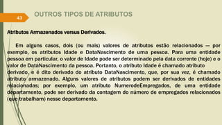 OUTROS TIPOS DE ATRIBUTOS
Atributos Armazenados versus Derivados.
Em alguns casos, dois (ou mais) valores de atributos estão relacionados — por
exemplo, os atributos Idade e DataNascimento de uma pessoa. Para uma entidade
pessoa em particular, o valor de Idade pode ser determinado pela data corrente (hoje) e o
valor de DataNascimento da pessoa. Portanto, o atributo Idade é chamado atributo
derivado, e é dito derivado do atributo DataNascimento, que, por sua vez, é chamado
atributo armazenado. Alguns valores de atributos podem ser derivados de entidades
relacionadas; por exemplo, um atributo NumerodeEmpregados, de uma entidade
departamento, pode ser derivado da contagem do número de empregados relacionados
(que trabalham) nesse departamento.
43
 