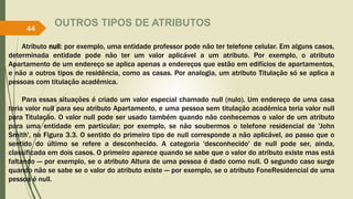 OUTROS TIPOS DE ATRIBUTOS
Atributo null: por exemplo, uma entidade professor pode não ter telefone celular. Em alguns casos,
determinada entidade pode não ter um valor aplicável a um atributo. Por exemplo, o atributo
Apartamento de um endereço se aplica apenas a endereços que estão em edifícios de apartamentos,
e não a outros tipos de residência, como as casas. Por analogia, um atributo Titulação só se aplica a
pessoas com titulação acadêmica.
Para essas situações é criado um valor especial chamado null (nulo). Um endereço de uma casa
teria valor null para seu atributo Apartamento, e uma pessoa sem titulação acadêmica teria valor null
para Titulação. O valor null pode ser usado também quando não conhecemos o valor de um atributo
para uma entidade em particular; por exemplo, se não soubermos o telefone residencial de 'John
Smith', na Figura 3.3. O sentido do primeiro tipo de null corresponde a não aplicável, ao passo que o
sentido do último se refere a desconhecido. A categoria 'desconhecido' de null pode ser, ainda,
classificada em dois casos. O primeiro aparece quando se sabe que o valor do atributo existe mas está
faltando — por exemplo, se o atributo Altura de uma pessoa é dado como null. O segundo caso surge
quando não se sabe se o valor do atributo existe — por exemplo, se o atributo FoneResidencial de uma
pessoa é null.
44
 