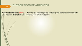 OUTROS TIPOS DE ATRIBUTOS
Atributo Identificador (Chave) - Atributo (ou combinação de atributos) que identifica univocamente
uma instância de Entidade uma entidade pode tem mais de uma
45
 