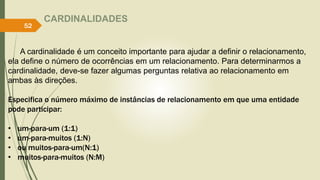 CARDINALIDADES
A cardinalidade é um conceito importante para ajudar a definir o relacionamento,
ela define o número de ocorrências em um relacionamento. Para determinarmos a
cardinalidade, deve-se fazer algumas perguntas relativa ao relacionamento em
ambas às direções.
Especifica o número máximo de instâncias de relacionamento em que uma entidade
pode participar:
• um-para-um (1:1)
• um-para-muitos (1:N)
• ou muitos-para-um(N:1)
• muitos-para-muitos (N:M)
52
 