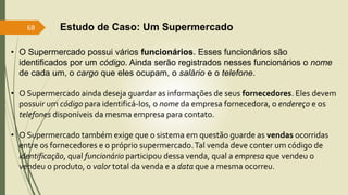 • O Supermercado possui vários funcionários. Esses funcionários são
identificados por um código. Ainda serão registrados nesses funcionários o nome
de cada um, o cargo que eles ocupam, o salário e o telefone.
• O Supermercado ainda deseja guardar as informações de seus fornecedores. Eles devem
possuir um código para identificá-los, o nome da empresa fornecedora, o endereço e os
telefones disponíveis da mesma empresa para contato.
• O Supermercado também exige que o sistema em questão guarde as vendas ocorridas
entre os fornecedores e o próprio supermercado.Tal venda deve conter um código de
identificação, qual funcionário participou dessa venda, qual a empresa que vendeu o
vendeu o produto, o valor total da venda e a data que a mesma ocorreu.
Estudo de Caso: Um Supermercado
68
 