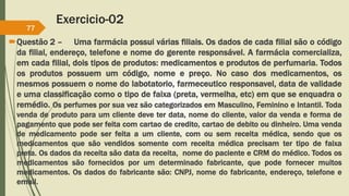 Exercicio-02
Questão 2 – Uma farmácia possui várias filiais. Os dados de cada filial são o código
da filial, endereço, telefone e nome do gerente responsável. A farmácia comercializa,
em cada filial, dois tipos de produtos: medicamentos e produtos de perfumaria. Todos
os produtos possuem um código, nome e preço. No caso dos medicamentos, os
mesmos possuem o nome do labotatorio, farmeceutico responsavel, data de validade
e uma classificação como o tipo de faixa (preta, vermelha, etc) em que se enquadra o
remédio. Os perfumes por sua vez são categorizados em Masculino, Feminino e Intantil. Toda
venda de produto para um cliente deve ter data, nome do cliente, valor da venda e forma de
pagamento que pode ser feita com cartao de credito, cartao de debito ou dinheiro. Uma venda
de medicamento pode ser feita a um cliente, com ou sem receita médica, sendo que os
medicamentos que são vendidos somente com receita médica precisam ter tipo de faixa
preta. Os dados da receita são data da receita, nome do paciente e CRM do médico. Todos os
medicamentos são fornecidos por um determinado fabricante, que pode fornecer muitos
medicamentos. Os dados do fabricante são: CNPJ, nome do fabricante, endereço, telefone e
email.
77
 