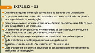 EXERCICIO – 03
 Considere a seguinte informação sobre a base de dados de uma universidade:
 Os professores têm um número de contribuinte, um nome, uma idade, um posto, e
uma especialidade de investigação.
 Existem projectos que têm um número, um organismo financiador, uma data de início,
uma data de final, e um orçamento.
 Os estudantes de pós-graduação têm um número de contribuinte, um nome, uma
idade, e um plano de curso (ex. mestrado, doutoramento).
 Cada projecto é gerido por um professor (o investigador principal do projecto).
 Cada projecto tem a participação de um ou mais professores.
 Os professores podem gerir e/ou trabalhar em vários projectos.
 Cada projecto tem um ou mais estudantes de pós-graduação (conhecidos como os
assistentes de investigação).
86
 