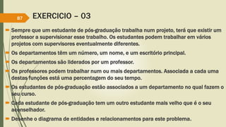EXERCICIO – 03
 Sempre que um estudante de pós-graduação trabalha num projeto, terá que existir um
professor a supervisionar esse trabalho. Os estudantes podem trabalhar em vários
projetos com supervisores eventualmente diferentes.
 Os departamentos têm um número, um nome, e um escritório principal.
 Os departamentos são liderados por um professor.
 Os professores podem trabalhar num ou mais departamentos. Associada a cada uma
destas funções está uma percentagem do seu tempo.
 Os estudantes de pós-graduação estão associados a um departamento no qual fazem o
seu curso.
 Cada estudante de pós-graduação tem um outro estudante mais velho que é o seu
aconselhador.
 Desenhe o diagrama de entidades e relacionamentos para este problema.
87
 