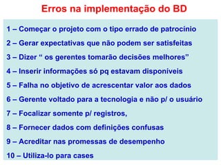 1 – Começar o projeto com o tipo errado de patrocínio
2 – Gerar expectativas que não podem ser satisfeitas
3 – Dizer “ os gerentes tomarão decisões melhores”
4 – Inserir informações só pq estavam disponíveis
5 – Falha no objetivo de acrescentar valor aos dados
6 – Gerente voltado para a tecnologia e não p/ o usuário
7 – Focalizar somente p/ registros,
8 – Fornecer dados com definições confusas
9 – Acreditar nas promessas de desempenho
10 – Utiliza-lo para cases
Erros na implementação do BD
 