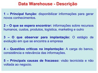1 – Principal função: disponibilizar informações para gerar
novos conhecimentos.
2 – O que se espera encontrar: informações sobre recursos
humanos, custos, produtos, logística, marketing e outro
3 – O que observar para implantação: O estágio de
evolução em que se encontra a empresa
4 – Questões criticas na implantação: A carga do banco,
consistência e relevância das informações.
5 – Principais causas de fracasso: visão tecnicista e não
voltada ao negocio.
Data Warehouse - Descrição
 