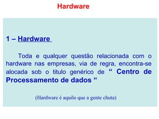 1 – Hardware
Toda e qualquer questão relacionada com o
hardware nas empresas, via de regra, encontra-se
alocada sob o titulo genérico de “ Centro de
Processamento de dados “
(Hardware é aquilo que a gente chuta)
Hardware
 