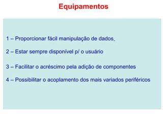 1 – Proporcionar fácil manipulação de dados
2 – Estar sempre disponível p/ o usuário
3 – Facilitar o acréscimo pela adição de componentes
4 – Possibilitar o acoplamento dos mais variados periféricos
Equipamentos
 