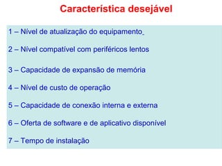 1 – Nível de atualização do equipamento
2 – Nível compatível com periféricos lentos
3 – Capacidade de expansão de memória
4 – Nível de custo de operação
5 – Capacidade de conexão interna e externa
6 – Oferta de software e de aplicativo disponível
7 – Tempo de instalação
Característica desejável
 