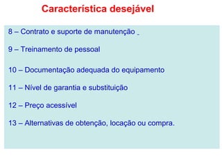 8 – Contrato e suporte de manutenção
9 – Treinamento de pessoal
10 – Documentação adequada do equipamento
11 – Nível de garantia e substituição
12 – Preço acessível
13 – Alternativas de obtenção, locação ou compra.
Característica desejável
 