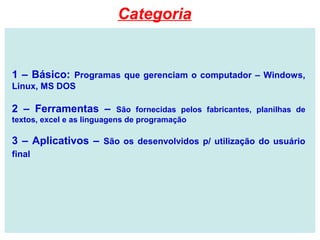 1 – Básico: Programas que gerenciam o computador – Windows,
Linux, MS DOS
2 – Ferramentas – São fornecidas pelos fabricantes, planilhas de
textos, excel e as linguagens de programação
3 – Aplicativos – São os desenvolvidos p/ utilização do usuário
final
Categoria
 