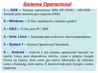 1 – DOS – Sistema operacional IBM (PC-DOS) – MS-DOS –
limitado pela memória que requisita (640k)
2 – Windows – 32 bits, multitarefa e interface gráfica
3 – OS/2 – 32 bits para PC- IBM
4 – Unix, Linux – Adequado para poderosos microcomputadores
5 – System 7 – Sistema Operacional Macintosh
6 - Android - Android é um sistema operacional baseado no
núcleo Linux para dispositivos móveis, como o próprio Google
Nexus ou Galaxy, bem como por outros fabricantes de celulares
como a Samsung, entre outros. É desenvolvido pelo Google e outras
empresas.
Sistema Operacional
 