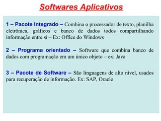 1 – Pacote Integrado – Combina o processador de texto, planilha
eletrônica, gráficos e banco de dados todos compartilhando
informação entre si – Ex: Office do Windows
2 – Programa orientado – Software que combina banco de
dados com programação em um único objeto – ex: Java
3 – Pacote de Software – São linguagens de alto nível, usados
para recuperação de informação. Ex: SAP, Oracle
Softwares Aplicativos
 