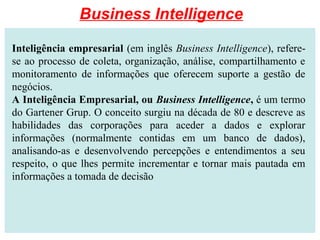 Inteligência empresarial (em inglês Business Intelligence), refere-
se ao processo de coleta, organização, análise, compartilhamento e
monitoramento de informações que oferecem suporte a gestão de
negócios.
A Inteligência Empresarial, ou Business Intelligence, é um termo
do Gartener Grup. O conceito surgiu na década de 80 e descreve as
habilidades das corporações para aceder a dados e explorar
informações (normalmente contidas em um banco de dados),
analisando-as e desenvolvendo percepções e entendimentos a seu
respeito, o que lhes permite incrementar e tornar mais pautada em
informações a tomada de decisão
Business Intelligence
 
