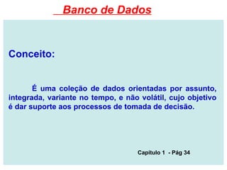Conceito:
É uma coleção de dados orientadas por assunto,
integrada, variante no tempo, e não volátil, cujo objetivo
é dar suporte aos processos de tomada de decisão.
Capítulo 1 - Pág 34
Banco de Dados
 