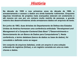 Na década de 1950 e nos primeiros anos da década de 1960, o
armazenamento e acesso a dados era ainda bastante rudimentar. Enquanto
algumas iniciativas de projetos mais avançados estavam em andamento e
até mesmo em uso por um número muito restrito de pessoas, a grande
maioria dos desenvolvedores ainda armazenava dados em arquivos de texto.
Em junho de 1963, duas divisões do Departamento de Defesa dos Estados
Unidos da América formaram uma conferência entitulada "Development and
Management of a Computer-Centered Data Base" ("Desenvolvimento e
Gerenciamento de um Banco de Dados para Computadores"). Nesta
conferência, o termo database (banco de dados ou base de dados), foi
concebido e definido como se segue:
Um conjunto de arquivos (tabelas), onde um arquivo é uma coleção
ordenada de registros (linhas), e um registro consiste em uma ou mais
chaves e dados.
História
 