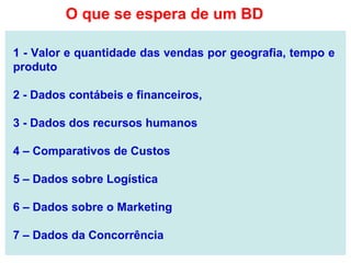 1 - Valor e quantidade das vendas por geografia, tempo e
produto
2 - Dados contábeis e financeiros,
3 - Dados dos recursos humanos
4 – Comparativos de Custos
5 – Dados sobre Logística
6 – Dados sobre o Marketing
7 – Dados da Concorrência
O que se espera de um BD
 