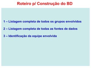 1 – Listagem completa de todos os grupos envolvidos
2 – Listagem completa de todas as fontes de dados
3 – Identificação da equipe envolvida
Roteiro p/ Construção do BD
 