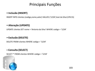 Principais Funções
• Inclusão (INSERT)
INSERT INTO clientes (codigo,nome,valor) VALUES (‘1234’,’José da Silva’,678.55)


• Alteração (UPDATE)
UPDATE clientes SET nome = ‘Antonio da Silva’ WHERE codigo = ‘1234’


• Exclusão (DELETE)
DELETE FROM clientes WHERE codigo = ‘1234’


• Consulta (SELECT)
SELECT * FROM clientes WHERE codigo = ‘1234’




                                                                         103
 