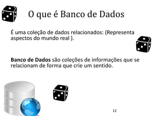 O que é Banco de Dados
É uma coleção de dados relacionados: (Representa
aspectos do mundo real ).


Banco de Dados são coleções de informações que se
relacionam de forma que crie um sentido.




                                       12
 