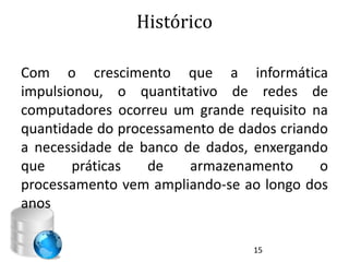 Histórico

Com o crescimento que a informática
impulsionou, o quantitativo de redes de
computadores ocorreu um grande requisito na
quantidade do processamento de dados criando
a necessidade de banco de dados, enxergando
que     práticas  de    armazenamento      o
processamento vem ampliando-se ao longo dos
anos

                                 15
 
