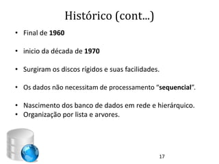 Histórico (cont...)
• Final de 1960

• inicio da década de 1970

• Surgiram os discos rígidos e suas facilidades.

• Os dados não necessitam de processamento “sequencial”.

• Nascimento dos banco de dados em rede e hierárquico.
• Organização por lista e arvores.




                                               17
 