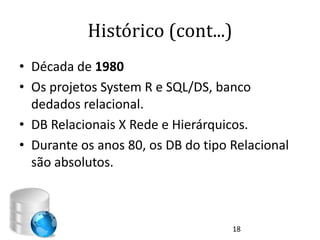 Histórico (cont...)
• Década de 1980
• Os projetos System R e SQL/DS, banco
  dedados relacional.
• DB Relacionais X Rede e Hierárquicos.
• Durante os anos 80, os DB do tipo Relacional
  são absolutos.



                                    18
 