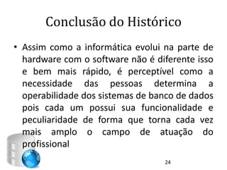 Conclusão do Histórico
• Assim como a informática evolui na parte de
  hardware com o software não é diferente isso
  e bem mais rápido, é perceptível como a
  necessidade das pessoas determina a
  operabilidade dos sistemas de banco de dados
  pois cada um possui sua funcionalidade e
  peculiaridade de forma que torna cada vez
  mais amplo o campo de atuação do
  profissional
                                  24
 