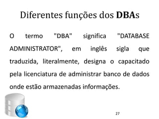 Diferentes funções dos DBAs

O    termo    "DBA"      significa   "DATABASE
ADMINISTRATOR",     em     inglês    sigla   que
traduzida, literalmente, designa o capacitado
pela licenciatura de administrar banco de dados
onde estão armazenadas informações.


                                     27
 