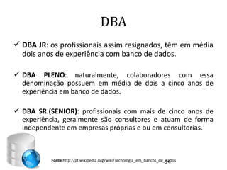 DBA
 DBA JR: os profissionais assim resignados, têm em média
  dois anos de experiência com banco de dados.

 DBA PLENO: naturalmente, colaboradores com essa
  denominação possuem em média de dois a cinco anos de
  experiência em banco de dados.

 DBA SR.(SENIOR): profissionais com mais de cinco anos de
  experiência, geralmente são consultores e atuam de forma
  independente em empresas próprias e ou em consultorias.



          Fonte http://pt.wikipedia.org/wiki/Tecnologia_em_bancos_de_dados
                                                                    29
 