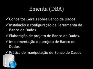 Ementa (DBA)
Conceitos Gerais sobre Banco de Dados
Instalação e configuração da Ferramenta de
 Banco de Dados.
Elaboração de projeto de Banco de Dados.
Implementação do projeto de Banco de
 Dados.
Prática de manipulação de Banco de Dados


                                  3
 