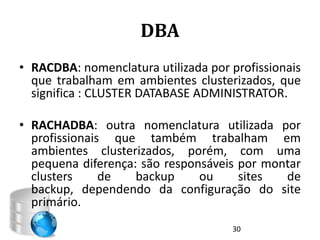 DBA
• RACDBA: nomenclatura utilizada por profissionais
  que trabalham em ambientes clusterizados, que
  significa : CLUSTER DATABASE ADMINISTRATOR.

• RACHADBA: outra nomenclatura utilizada por
  profissionais que também trabalham em
  ambientes clusterizados, porém, com uma
  pequena diferença: são responsáveis por montar
  clusters     de   backup     ou     sites  de
  backup, dependendo da configuração do site
  primário.
                                     30
 