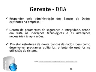 Gerente - DBA
 Responder pela administração dos Bancos de Dados
  existentes na empresa;

 Dentro de parâmetros de segurança e integridade, tendo
  em vista as inovações tecnológicas e as alterações
  necessárias às aplicações.

 Projetar estruturas de novos bancos de dados, bem como
  desenvolver programas utilitários, orientando usuários na
  utilização do sistema.


                    Fonte: Gerente (Administração de Banco de Dados) - descrição de cargo




                                                                            31
 