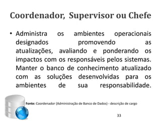 Coordenador, Supervisor ou Chefe
• Administra os ambientes operacionais
  designados           promovendo           as
  atualizações, avaliando e ponderando os
  impactos com os responsáveis pelos sistemas.
  Manter o banco de conhecimento atualizado
  com as soluções desenvolvidas para os
  ambientes     de     sua   responsabilidade.

     Fonte: Coordenador (Administração de Banco de Dados) - descrição de cargo


                                                                33
 