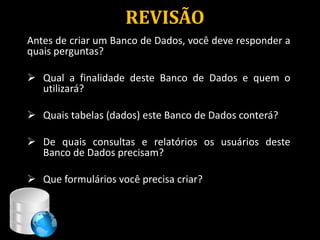 REVISÃO
Antes de criar um Banco de Dados, você deve responder a
quais perguntas?

 Qual a finalidade deste Banco de Dados e quem o
  utilizará?

 Quais tabelas (dados) este Banco de Dados conterá?

 De quais consultas e relatórios os usuários deste
  Banco de Dados precisam?

 Que formulários você precisa criar?



                                          37
 