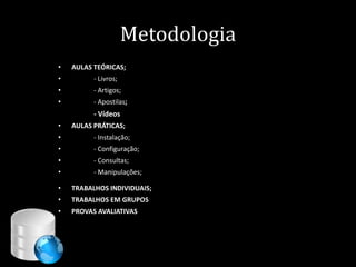 Metodologia
•   AULAS TEÓRICAS;
•         - Livros;
•         - Artigos;
•         - Apostilas;
          - Vídeos
•   AULAS PRÁTICAS;
•         - Instalação;
•         - Configuração;
•         - Consultas;
•         - Manipulações;

•   TRABALHOS INDIVIDUAIS;
•   TRABALHOS EM GRUPOS
•   PROVAS AVALIATIVAS




                                    4
 