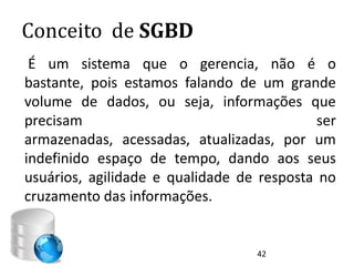 Conceito de SGBD
 É um sistema que o gerencia, não é o
bastante, pois estamos falando de um grande
volume de dados, ou seja, informações que
precisam                                    ser
armazenadas, acessadas, atualizadas, por um
indefinido espaço de tempo, dando aos seus
usuários, agilidade e qualidade de resposta no
cruzamento das informações.


                                   42
 