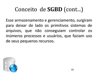 Conceito de SGBD (cont...)
Esse armazenamento e gerenciamento, surgiram
para deixar de lado os primitivos sistemas de
arquivos, que não conseguiam controlar os
inúmeros processos e usuários, que faziam uso
de seus pequenos recursos.




                                  43
 