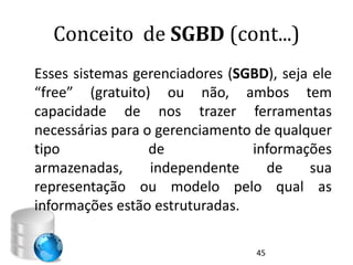 Conceito de SGBD (cont...)
Esses sistemas gerenciadores (SGBD), seja ele
“free” (gratuito) ou não, ambos tem
capacidade de nos trazer ferramentas
necessárias para o gerenciamento de qualquer
tipo              de             informações
armazenadas,      independente     de    sua
representação ou modelo pelo qual as
informações estão estruturadas.

                                 45
 
