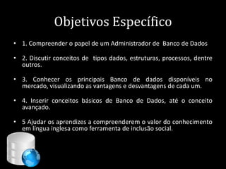 Objetivos Específico
• 1. Compreender o papel de um Administrador de Banco de Dados

• 2. Discutir conceitos de tipos dados, estruturas, processos, dentre
  outros.

• 3. Conhecer os principais Banco de dados disponíveis no
  mercado, visualizando as vantagens e desvantagens de cada um.

• 4. Inserir conceitos básicos de Banco de Dados, até o conceito
  avançado.

• 5 Ajudar os aprendizes a compreenderem o valor do conhecimento
  em língua inglesa como ferramenta de inclusão social.



                                                    6
 
