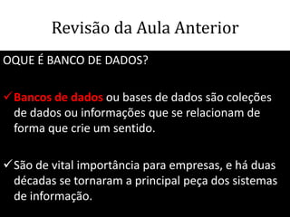 Revisão da Aula Anterior
OQUE É BANCO DE DADOS?

Bancos de dados ou bases de dados são coleções
 de dados ou informações que se relacionam de
 forma que crie um sentido.

São de vital importância para empresas, e há duas
 décadas se tornaram a principal peça dos sistemas
 de informação.
                                     61
 