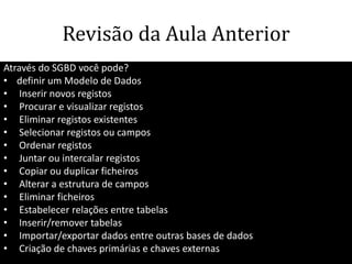 Revisão da Aula Anterior
Através do SGBD você pode?
• definir um Modelo de Dados
• Inserir novos registos
• Procurar e visualizar registos
• Eliminar registos existentes
• Selecionar registos ou campos
• Ordenar registos
• Juntar ou intercalar registos
• Copiar ou duplicar ficheiros
• Alterar a estrutura de campos
• Eliminar ficheiros
• Estabelecer relações entre tabelas
• Inserir/remover tabelas
• Importar/exportar dados entre outras bases de dados
• Criação de chaves primárias e chaves externas       66
 
